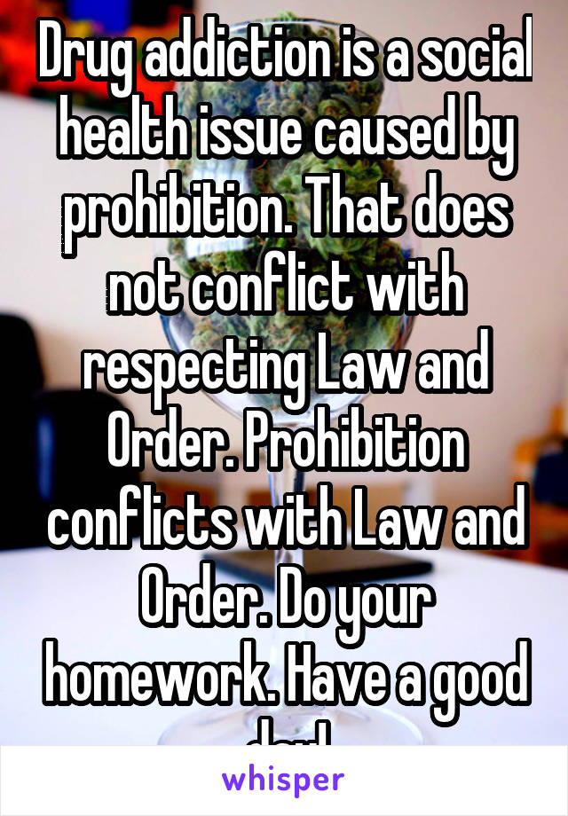 Drug addiction is a social health issue caused by prohibition. That does not conflict with respecting Law and Order. Prohibition conflicts with Law and Order. Do your homework. Have a good day!