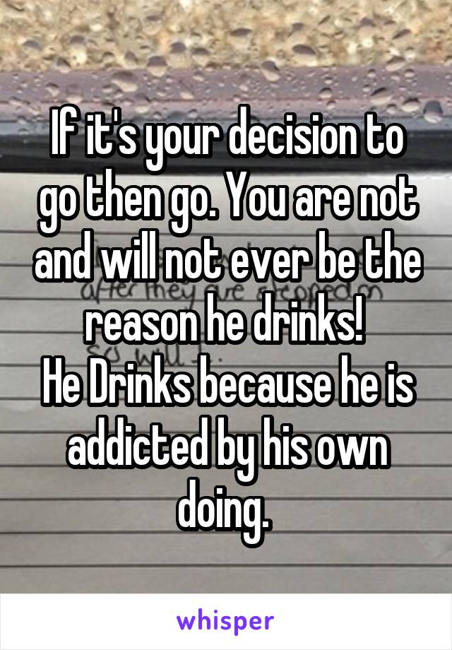 If it's your decision to go then go. You are not and will not ever be the reason he drinks! 
He Drinks because he is addicted by his own doing. 