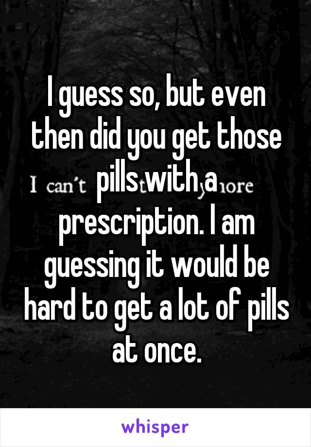 I guess so, but even then did you get those pills with a prescription. I am guessing it would be hard to get a lot of pills at once.