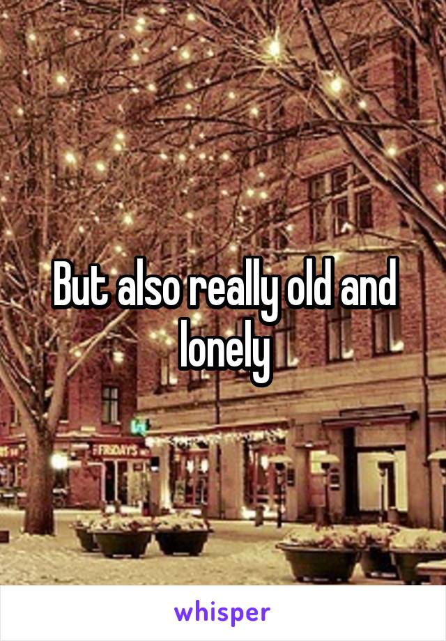 But also really old and lonely