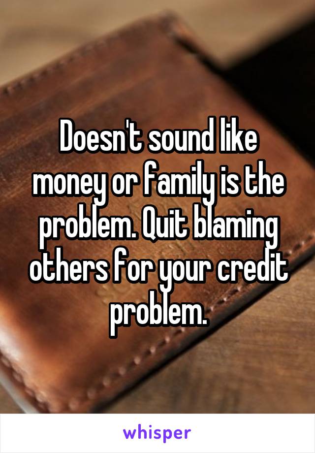Doesn't sound like money or family is the problem. Quit blaming others for your credit problem.