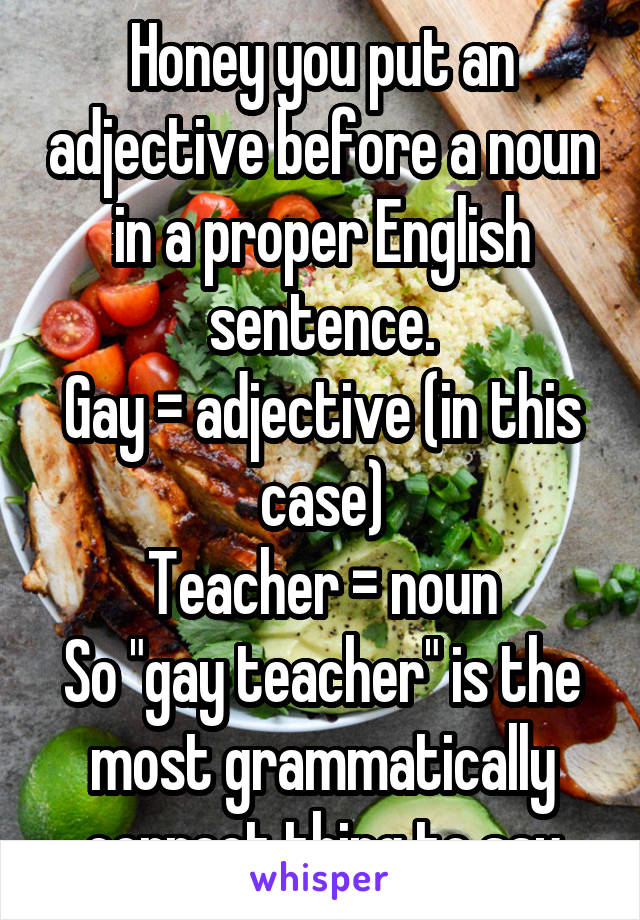 Honey you put an adjective before a noun in a proper English sentence.
Gay = adjective (in this case)
Teacher = noun
So "gay teacher" is the most grammatically correct thing to say