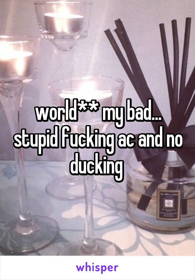 world** my bad... stupid fucking ac and no ducking 