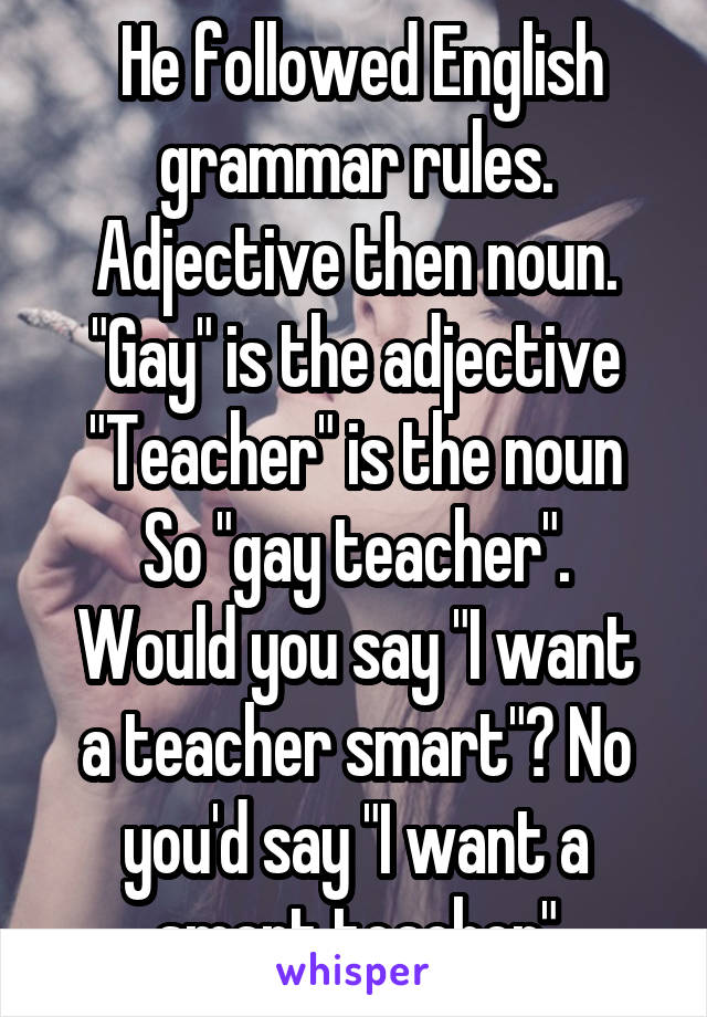  He followed English grammar rules.
Adjective then noun.
"Gay" is the adjective
"Teacher" is the noun
So "gay teacher".
Would you say "I want a teacher smart"? No you'd say "I want a smart teacher"