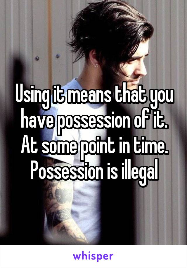 Using it means that you have possession of it. At some point in time. Possession is illegal