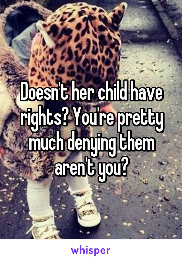 Doesn't her child have rights? You're pretty much denying them aren't you?