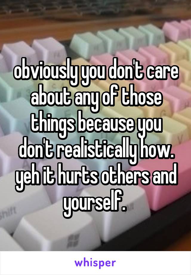 obviously you don't care about any of those things because you don't realistically how. yeh it hurts others and yourself. 