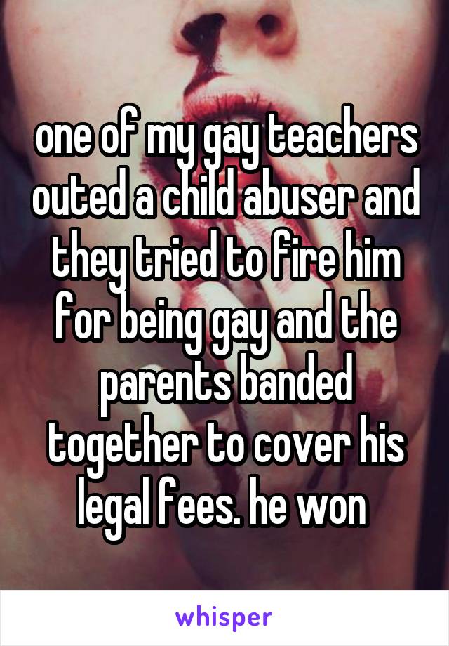 one of my gay teachers outed a child abuser and they tried to fire him for being gay and the parents banded together to cover his legal fees. he won 