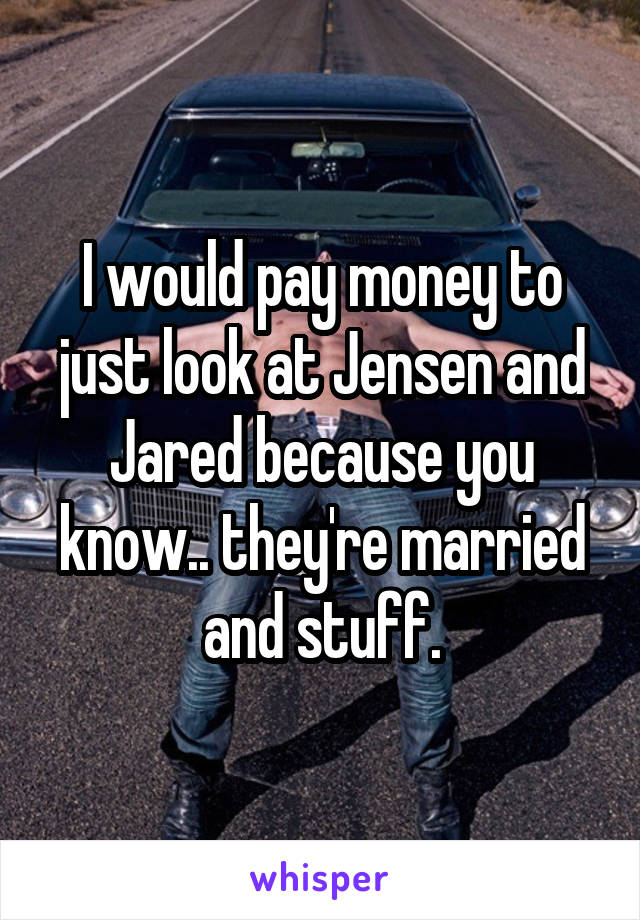 I would pay money to just look at Jensen and Jared because you know.. they're married and stuff.