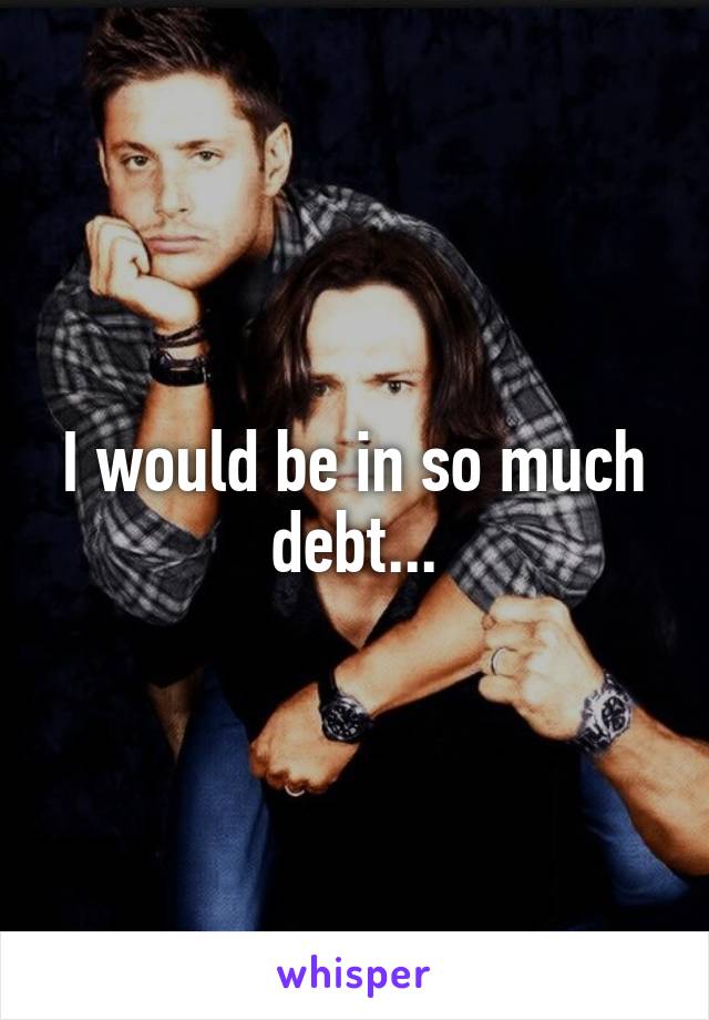 I would be in so much debt...