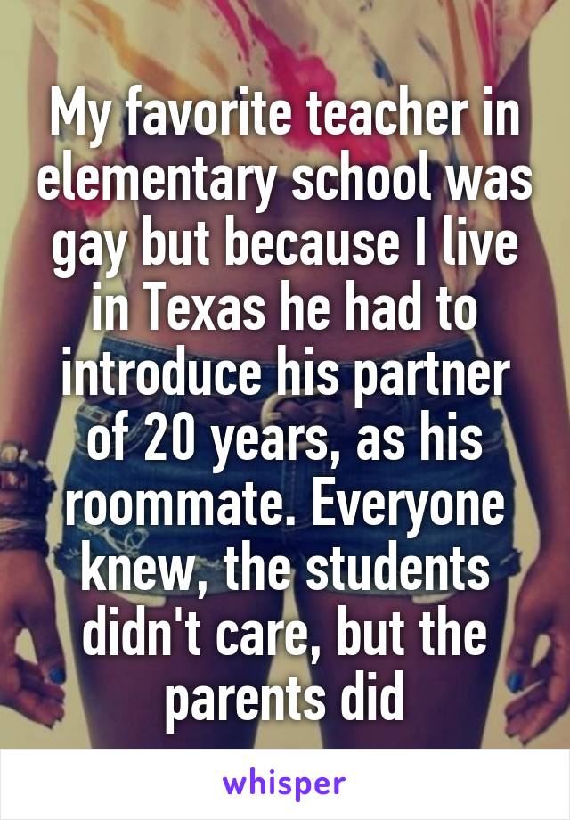 My favorite teacher in elementary school was gay but because I live in Texas he had to introduce his partner of 20 years, as his roommate. Everyone knew, the students didn't care, but the parents did