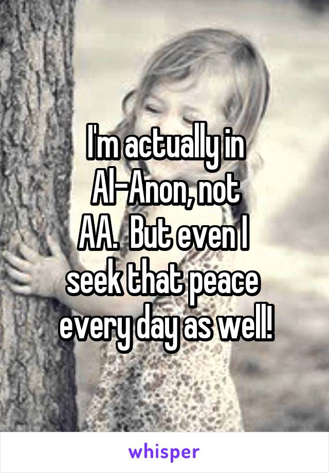 I'm actually in
Al-Anon, not
AA.  But even I 
seek that peace 
every day as well!