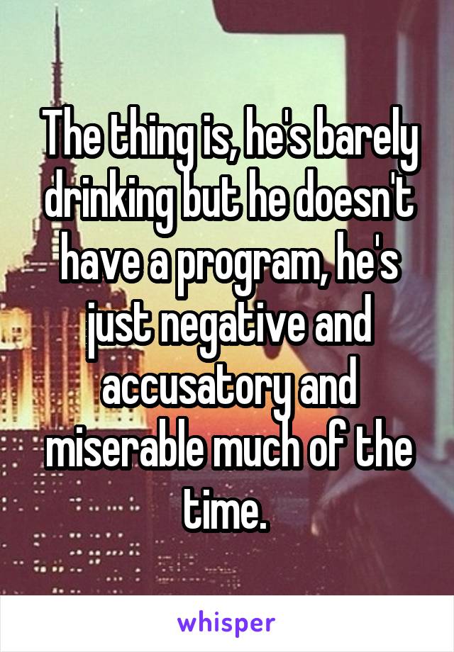 The thing is, he's barely drinking but he doesn't have a program, he's just negative and accusatory and miserable much of the time. 