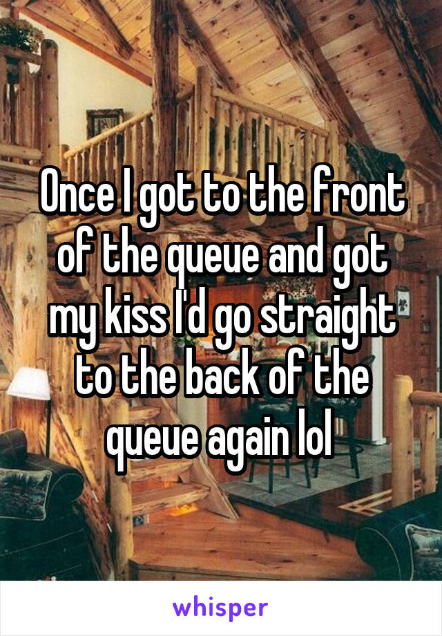 Once I got to the front of the queue and got my kiss I'd go straight to the back of the queue again lol 