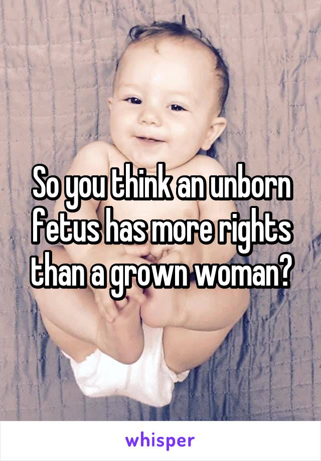 So you think an unborn fetus has more rights than a grown woman?
