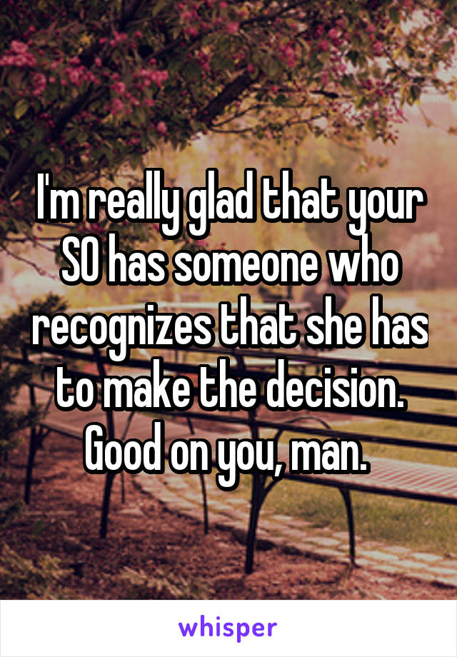 I'm really glad that your SO has someone who recognizes that she has to make the decision. Good on you, man. 