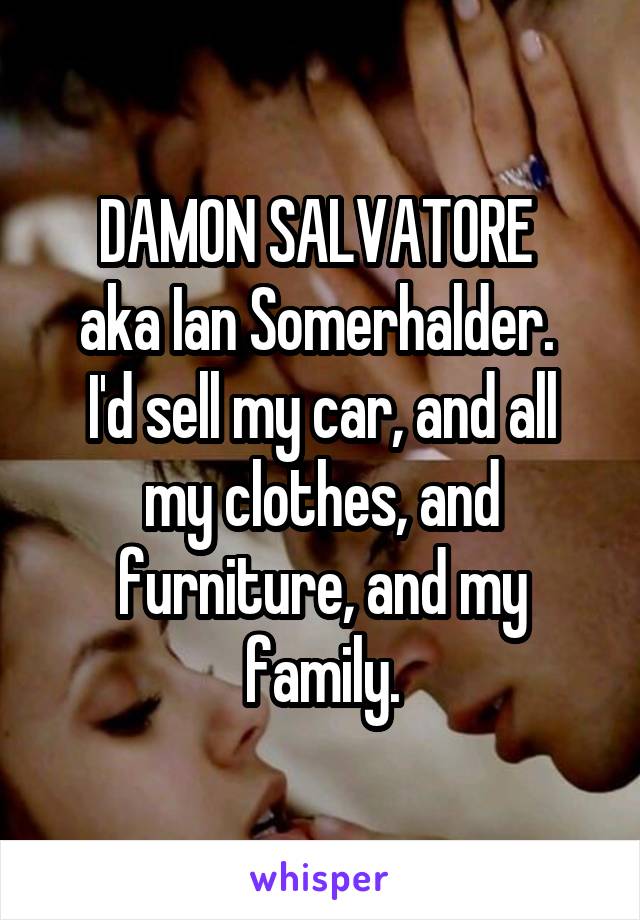 DAMON SALVATORE 
aka Ian Somerhalder. 
I'd sell my car, and all my clothes, and furniture, and my family.