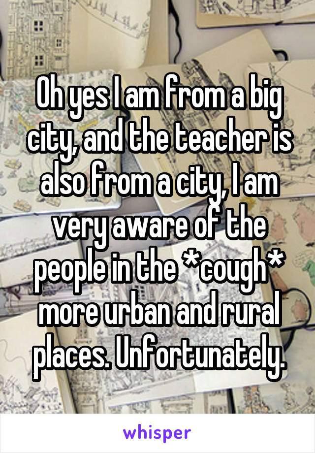 Oh yes I am from a big city, and the teacher is also from a city, I am very aware of the people in the *cough* more urban and rural places. Unfortunately.