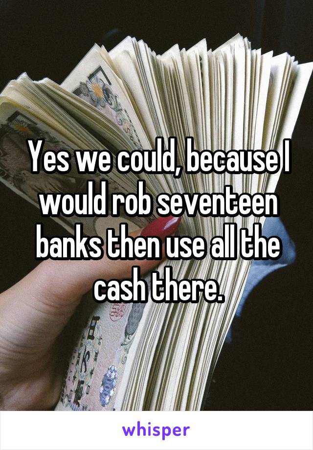 Yes we could, because I would rob seventeen banks then use all the cash there.