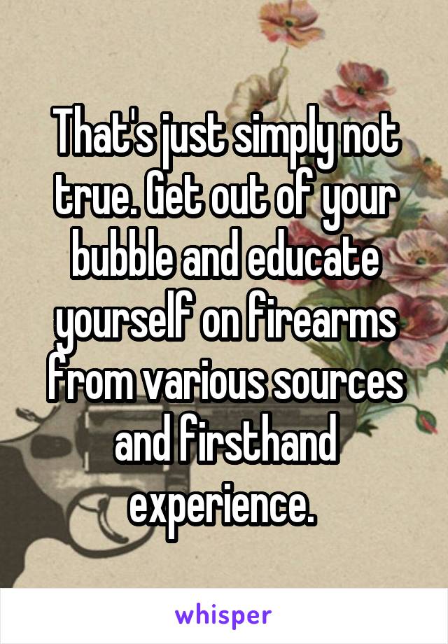 That's just simply not true. Get out of your bubble and educate yourself on firearms from various sources and firsthand experience. 
