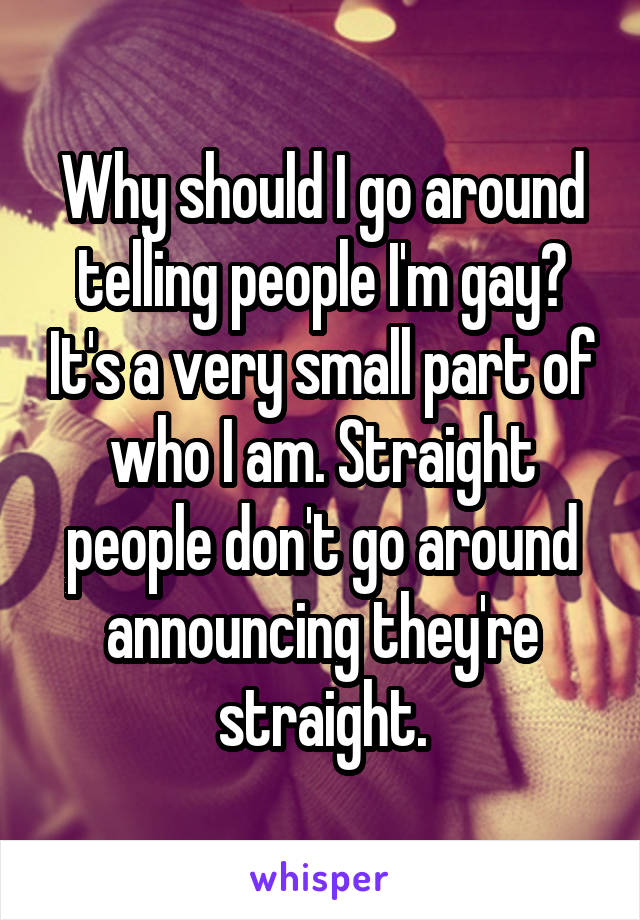 Why should I go around telling people I'm gay? It's a very small part of who I am. Straight people don't go around announcing they're straight.