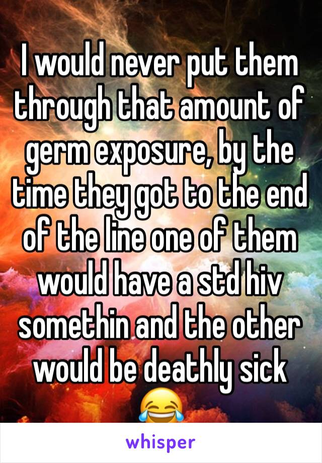 I would never put them through that amount of germ exposure, by the time they got to the end of the line one of them would have a std hiv somethin and the other would be deathly sick 😂