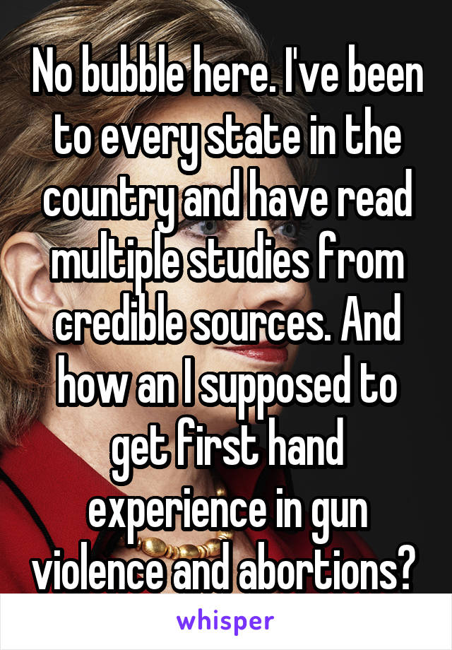 No bubble here. I've been to every state in the country and have read multiple studies from credible sources. And how an I supposed to get first hand experience in gun violence and abortions? 