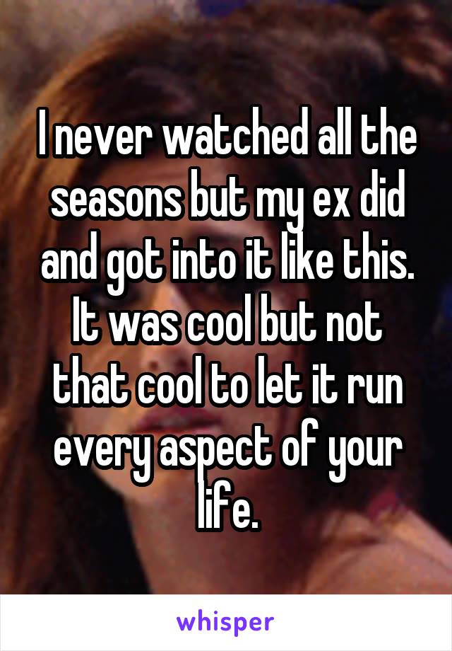 I never watched all the seasons but my ex did and got into it like this. It was cool but not that cool to let it run every aspect of your life.