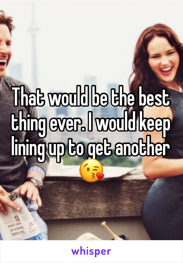 That would be the best thing ever. I would keep lining up to get another 😘