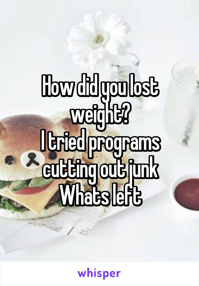 How did you lost weight?
I tried programs cutting out junk
Whats left