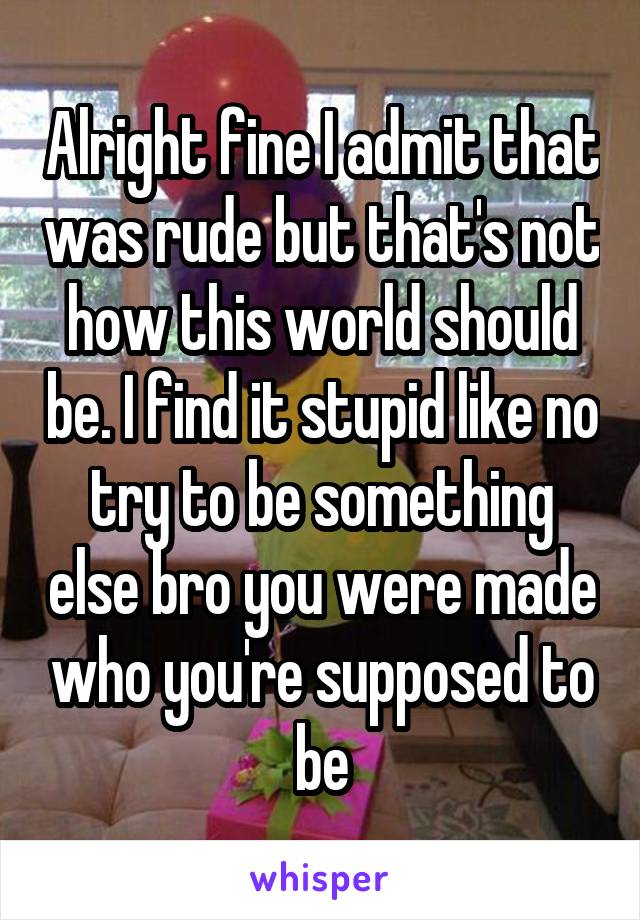 Alright fine I admit that was rude but that's not how this world should be. I find it stupid like no try to be something else bro you were made who you're supposed to be