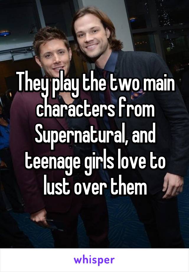 They play the two main characters from Supernatural, and teenage girls love to lust over them