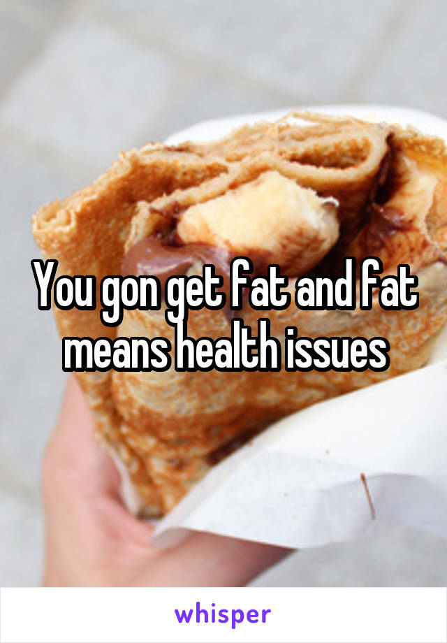 You gon get fat and fat means health issues