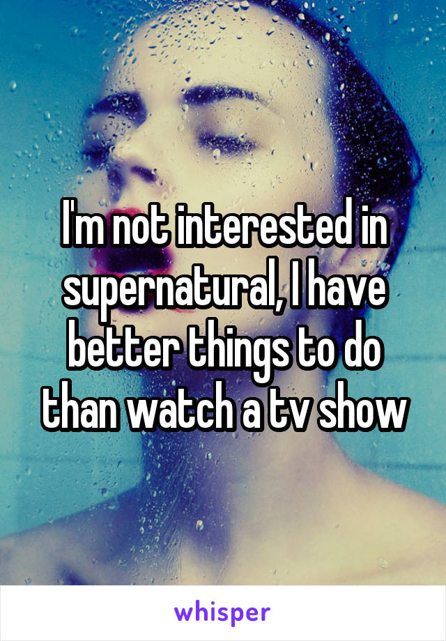 I'm not interested in supernatural, I have better things to do than watch a tv show