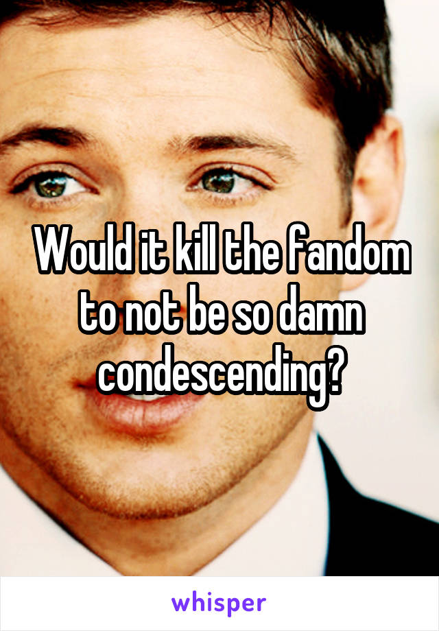 Would it kill the fandom to not be so damn condescending?