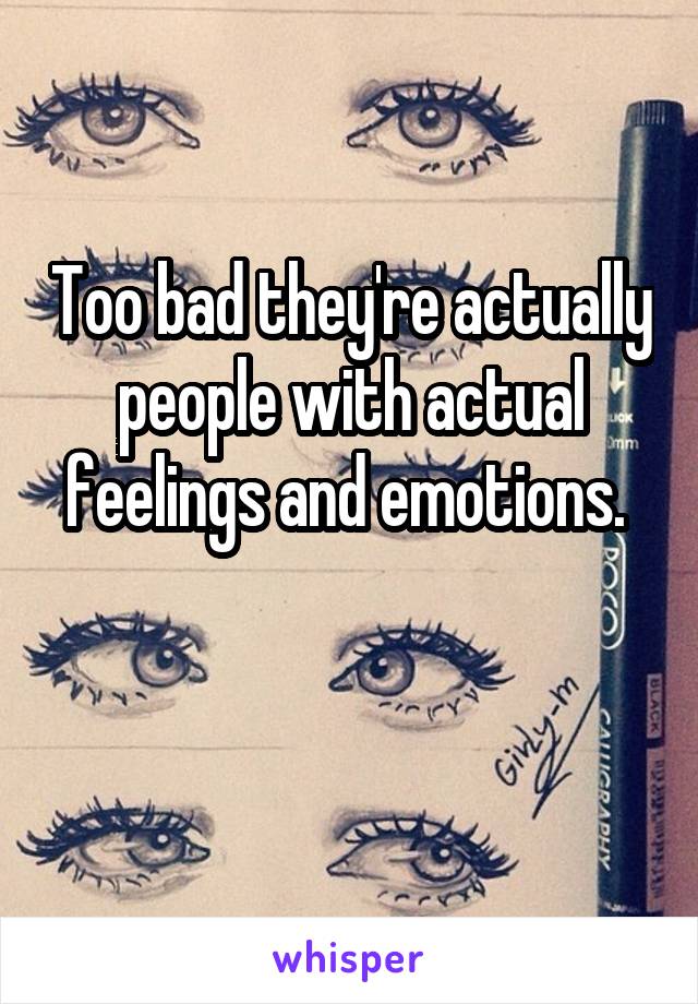 Too bad they're actually people with actual feelings and emotions. 

