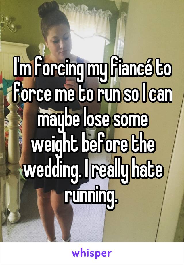 I'm forcing my fiancé to force me to run so I can maybe lose some weight before the wedding. I really hate running. 