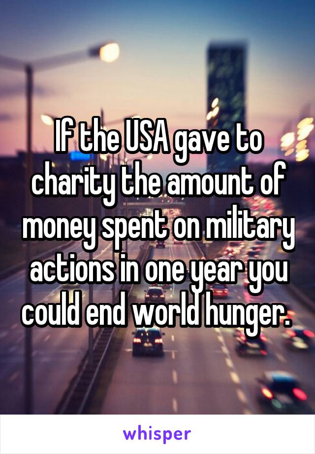 If the USA gave to charity the amount of money spent on military actions in one year you could end world hunger. 