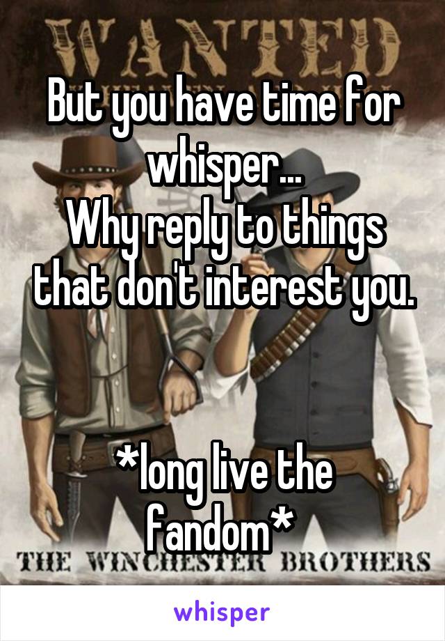 But you have time for whisper...
Why reply to things that don't interest you. 

*long live the fandom* 