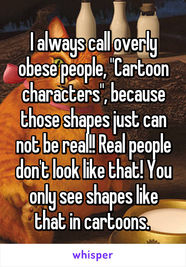I always call overly obese people, "Cartoon characters", because those shapes just can not be real!! Real people don't look like that! You only see shapes like that in cartoons. 