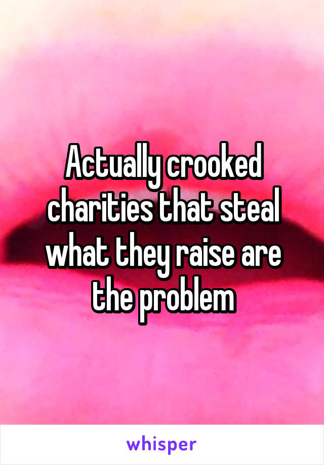 Actually crooked charities that steal what they raise are the problem