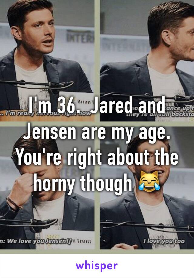 I'm 36.  Jared and Jensen are my age. You're right about the horny though 😹