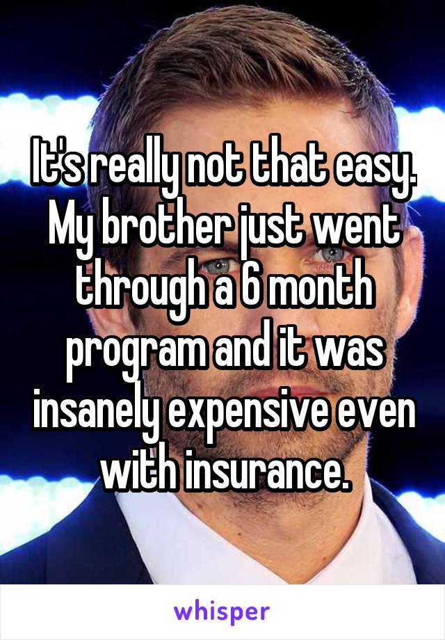 It's really not that easy. My brother just went through a 6 month program and it was insanely expensive even with insurance.