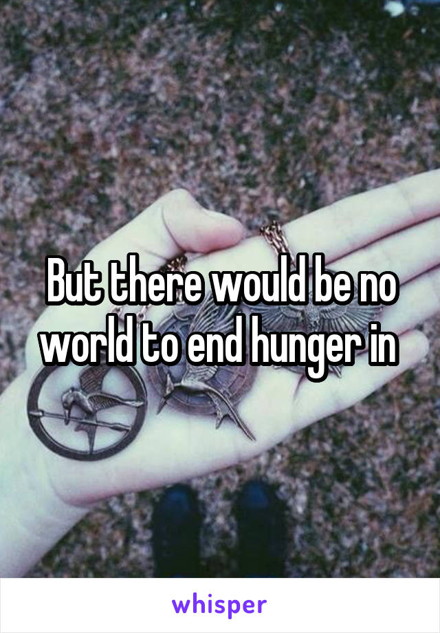 But there would be no world to end hunger in 