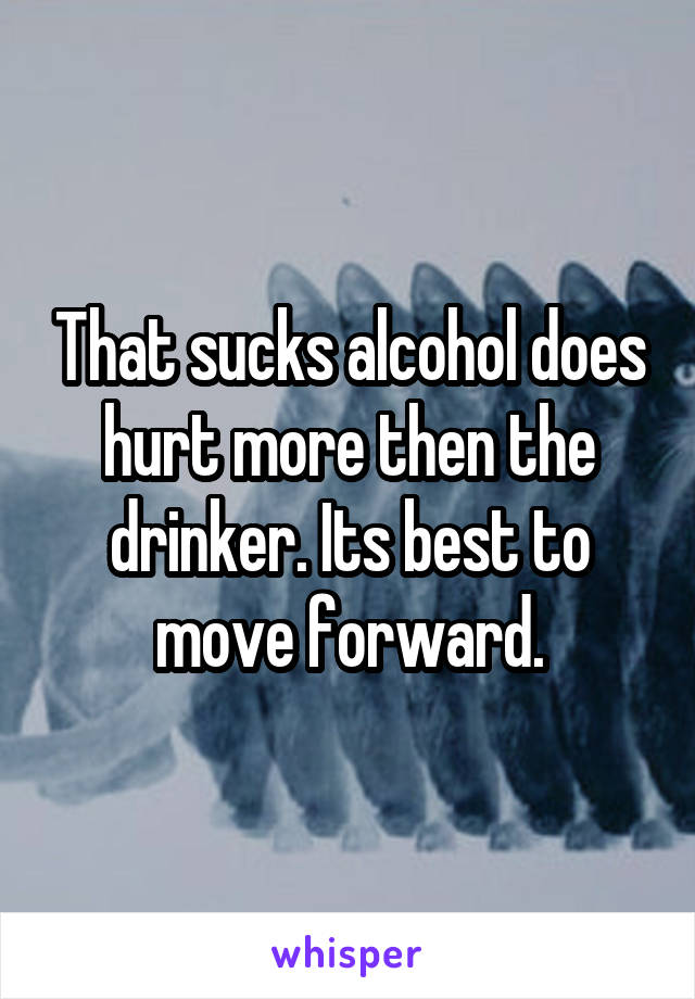 That sucks alcohol does hurt more then the drinker. Its best to move forward.