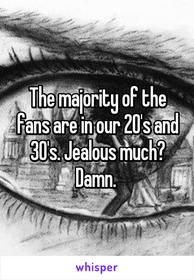 The majority of the fans are in our 20's and 30's. Jealous much? Damn. 