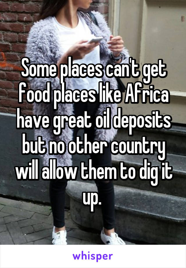 Some places can't get food places like Africa have great oil deposits but no other country will allow them to dig it up. 