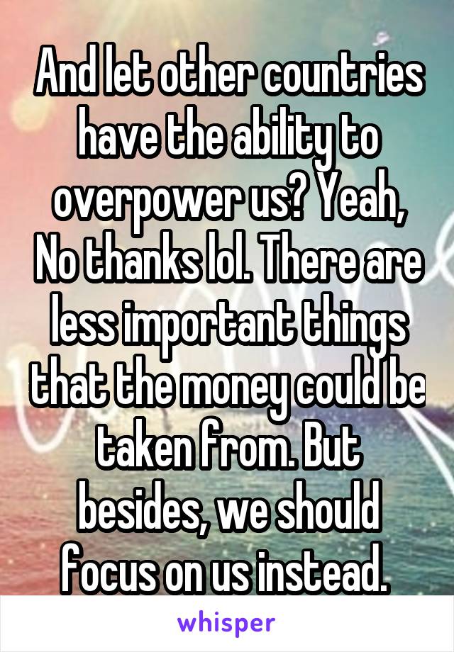 And let other countries have the ability to overpower us? Yeah, No thanks lol. There are less important things that the money could be taken from. But besides, we should focus on us instead. 