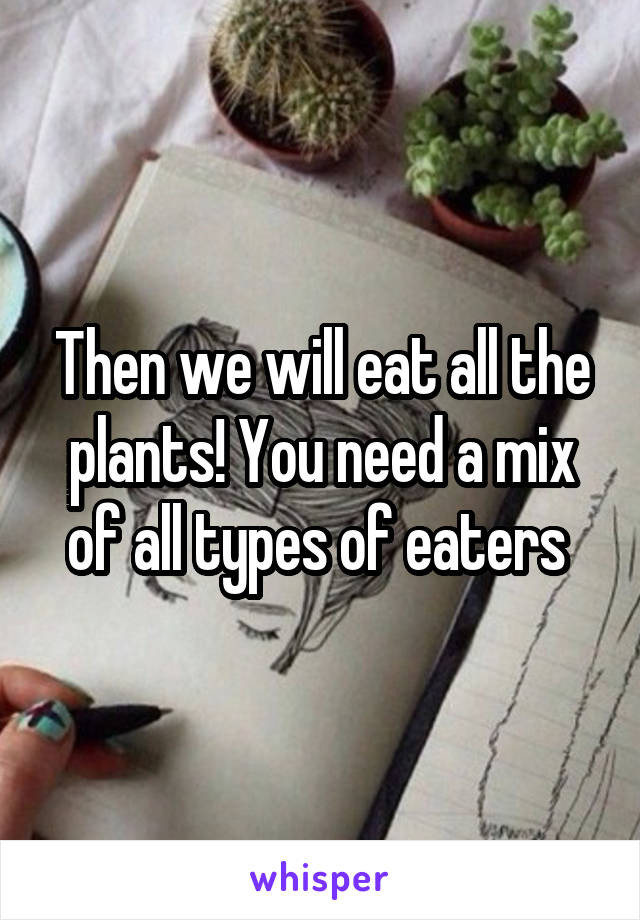 Then we will eat all the plants! You need a mix of all types of eaters 