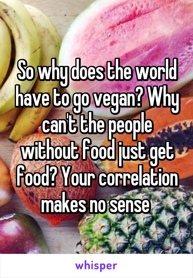 So why does the world have to go vegan? Why can't the people without food just get food? Your correlation makes no sense 